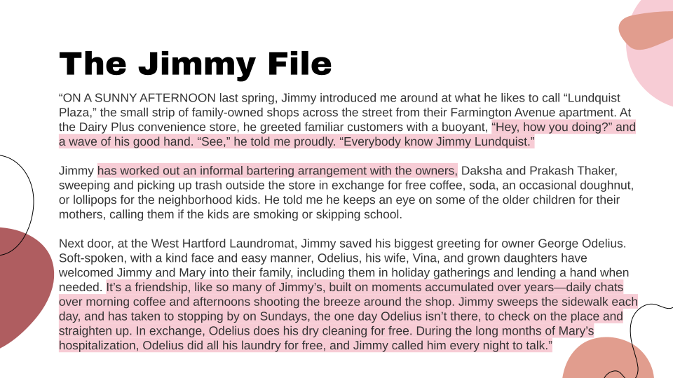 “ON A SUNNY AFTERNOON last spring, Jimmy introduced me around at what he likes to call “Lundquist Plaza,” the small strip of family-owned shops across the street from their Farmington Avenue apartment. At the Dairy Plus convenience store, he greeted familiar customers with a buoyant, “Hey, how you doing?” and a wave of his good hand. “See,” he told me proudly. “Everybody know Jimmy Lundquist.” Jimmy has worked out an informal bartering arrangement with the owners, Daksha and Prakash Thaker, sweeping and picking up trash outside the store in exchange for free coffee, soda, an occasional doughnut, or lollipops for the neighborhood kids. He told me he keeps an eye on some of the older children for their mothers, calling them if the kids are smoking or skipping school. Next door, at the West Hartford Laundromat, Jimmy saved his biggest greeting for owner George Odelius. Soft-spoken, with a kind face and easy manner, Odelius, his wife, Vina, and grown daughters have welcomed Jimmy and Mary into their family, including them in holiday gatherings and lending a hand when needed. It’s a friendship, like so many of Jimmy’s, built on moments accumulated over years—daily chats over morning coffee and afternoons shooting the breeze around the shop. Jimmy sweeps the sidewalk each day, and has taken to stopping by on Sundays, the one day Odelius isn’t there, to check on the place and straighten up. In exchange, Odelius does his dry cleaning for free. During the long months of Mary’s hospitalization, Odelius did all his laundry for free, and Jimmy called him every night to talk.”