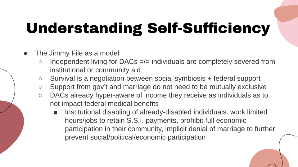 Slide title: Understanding Self-Sufficiency: The Jimmy File as a model: Independent living for DAC's doe not mean individuals are completely severed from institutional or community aid. Survival is a negotiation between social symbiosis and federal support. Support from government and marriage do not need to be mutually exclusive. DAC's are already hyper-aware of income they receive as individuals as to not impact federal medical benefits. This connects to Institutional disabling of already-disabled individuals: work limited hours slash jobs to retain S.S.I. payments, prohibit full economic participation in their community, impact denial of marriage to further prevent social slash political slash economic participation.