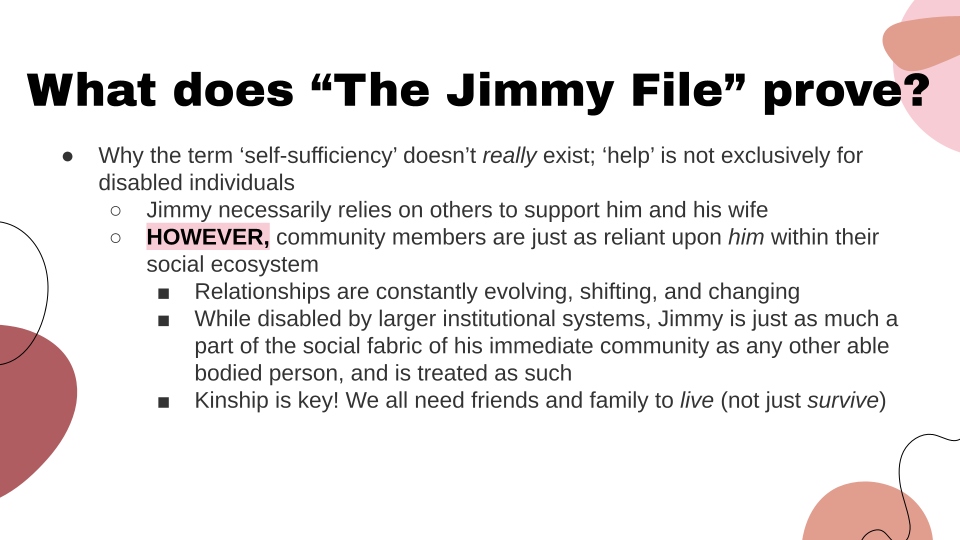 Why the term "self-sufficiency" doesn't really exist; 'help' is not exclusively for disabled individuals. Jimmy necessarily relies on others to support him and his wife. However, community members are just as reliant upon him within their social ecosystem. Relationships are constantly evolving, shifting, and changing. While disabled by larger institutional systems, Jimmy is just as much a part of the social fabric of his immediate community as any other able bodied person, and is treated as such. Kinship is key! We all need friends and family to live, not just survive.