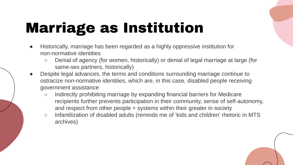 Slide Title: Marriage as Institution. Historically, marriage has been regarded as a highly oppressive institution for non-normative identities: denial of agency (for women, historically) or denial of legal marriage at large (for same-sex partners, historically). Despite legal advances, the terms and conditions surrounding marriage continue to ostracize non-normative identities, which are, in this case, disabled people receiving government assistance. This includes: indirectly prohibiting marriage by expanding financial barriers for Medicare recipients further preventing participation in their community, sense of self-autonomy, and respect from other people + systems within their greater society. And: Infantilization of disabled adults. Author note: reminds me of 'kids and children' rhetoric in Mansfield training school archives.