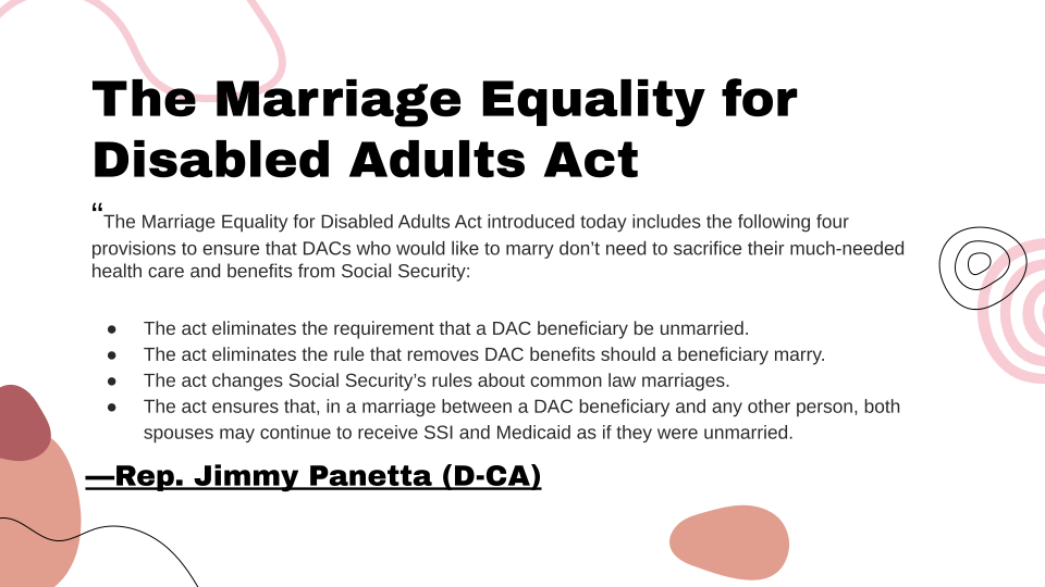 Slide Title: The marriage equality for disabled adults act. This slide contains a long quote attributed to representative Jimmy Panetta (D-CA): "The marriage equality for disabled adults act introduced today includes the following four provisions to ensure that DAC's (Disabled adult children) who would like to marry don't need to sacrifice their much-needed health care and benefits from Social Security. 1: The act eliminates the requirement that a DAC beneficiary be unmarried. 2: The act eliminates the rule that removes DAC benefits should a beneficiary marry. 3: The act changes Social Security's rules about common law marriages. 4: The act ensures that, in a marriage between a DAC beneficiary and any other person, both spouses may continue to receive SSI and Medicaid as if they were unmarried.