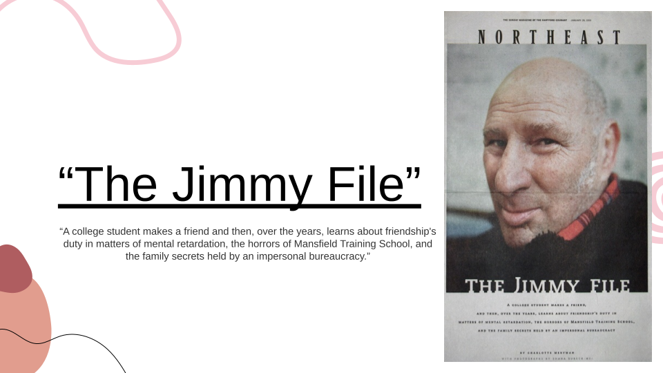 The Jimmy File. This slide contains a quoted description of the Jimmy file video: "a college student makes a friend and then, over the years, learns about friendship's duty in matters of mental retardation, the horrors of Mansfield Training School, and the family secrets held by an impersonal bureaucracy." On the righthand side of the slide is a copy of the movie poster for "the Jimmy File," with a close-up portrait photograph of a White man approximately in his forties dressed in a red checkered scarf and black coat. The man is looking slightly sideways at the camera. The poster additionally contains the movie title and the previously quoted description.