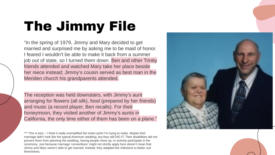 This slide includes another quote from the film: "In the spring of 1979, Jimmy and Mary decided to get married and surprised me by asking me to be maid of honor. I feared I wouldn't be able to make it back from a summer job out of state, so I turned them down. Ben and other Trinity friends attended and watched Mary take her place beside her niece instead; Jimmy's cousin served as best man in the Meriden church his grandparents attended. The reception was held downstairs, with Jimmy's aunt arranging for flowers (all silk), food (prepared by her friends) and music (a record player, Ben recalls). For their honeymoon, they visited another of Jimmy's aunts in California, the only time either of them has been on a plane." On the right of the slide is a picture of Jimmy and Mary, posing together in fancy clothing. Jimmy is wearing a black suit and patterned tie. He stands a head taller than Mary. Mary has short grey hair and is wearing a plaid patterned blouse. At the bottom of the slide is an author's note: This is key! -- I think it really exemplified the entire point I'm trying to make. Maybe their marriage didn't look like the typical American wedding, but they still DID IT. Their disabilities did not prevent them from planning the wedding, having people show up or actively participate in the ceremony. Just because marriage 'conventions' might not strictly apply here doesn't mean that Jimmy and Mary weren't able to get married. Instead, they adapted the milestone to better suit themselves.